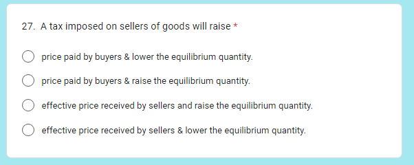 27. A tax imposed on sellers of goods will raise *
price paid by buyers & lower the equilibrium quantity.
price paid by buyers & raise the equilibrium quantity.
effective price received by sellers and raise the equilibrium quantity.
effective price received by sellers & lower the equilibrium quantity.