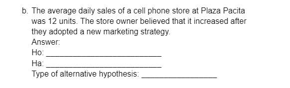 b. The average daily sales of a cell phone store at Plaza Pacita
was 12 units. The store owner believed that it increased after
they adopted a new marketing strategy.
Answer:
Ho:
Ha:
Type of alternative hypothesis:
