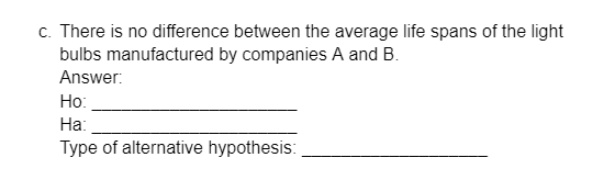 c. There is no difference between the average life spans of the light
bulbs manufactured by companies A and B.
Answer:
Ho:
Ha:
Type of alternative hypothesis: