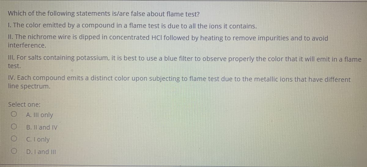 Which of the following statements is/are false about flame test?
I. The color emitted by a compound in a flame test is due to all the ions it contains.
II. The nichrome wire is dipped in concentrated HCl followed by heating to remove impurities and to avoid
interference.
II, For salts containing potassium, it is best to use a blue filter to observe properly the color that it will emit in a flame
test.
IV. Each compound emits a distinct color upon subjecting to flame test due to the metallic ions that have different
line spectrum.
Select one:
A. II only
B. II and IV
C. I only
D. I and II
