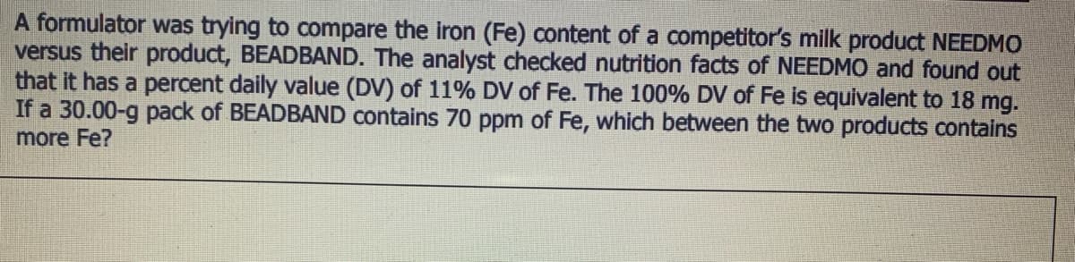 A formulator was trying to compare the iron (Fe) content of a competitor's milk product NEEDMO
versus their product, BEADBAND. The analyst checked nutrition facts of NEEDMO and found out
that it has a percent daily value (DV) of 11% DV of Fe. The 100% DV of Fe is equivalent to 18 mg.
If a 30.00-g pack of BEADBAND contains 70 ppm of Fe, which between the two products contains
more Fe?
