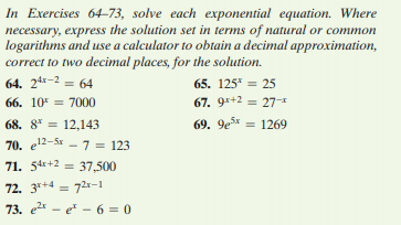 In Exercises 64–73, solve each exponential equation. Where
necessary, express the solution set in terms of natural or common
logarithms and use a calculator to obtain a decimal approximation,
correct to two decimal places, for the solution.
64. 24x-2 = 64
65. 125* = 25
%3D
66. 10 = 7000
67. 9*+2 = 27-
68. 8* = 12,143
69. 9esx
= 1269
%3D
70. e12-5x - 7 = 123
71. 54r+2 = 37,500
%3D
72. 3*+4 = 72r-1
73. e2 - e - 6 = 0
