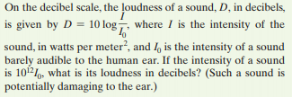 On the decibel scale, the loudness of a sound, D, in decibels,
is given by D = 10 log, where I is the intensity of the
sound, in watts per meter?, and I, is the intensity of a sound
barely audible to the human ear. If the intensity of a sound
is 102, what is its loudness in decibels? (Such a sound is
potentially damaging to the ear.)
