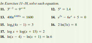 In Exercises 11-18, solve each equation.
11. 3-2 = 9r+4
12. 5* = 1.4
13. 400e005x = 1600
14. e - 6e + 5 = 0
15. log,(4x – 1) = 3
16. 2 In(3x) = 8
17. log x + log(x + 15) = 2
18. In(x - 4) – In(x + 1) = In 6
