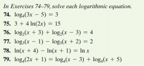 In Exercises 74-79, solve each logarithmic equation.
74. log.(3x – 5) = 3
75. 3 + 4 In(2xr) = 15
76. log,(x + 3) + log,(x – 3) = 4
77. log:(x – 1) – log:(x + 2) = 2
78. In(x + 4) – In(x + 1) = In x
79. log,(2x + 1) = log,(x – 3) + log,(x + 5)
