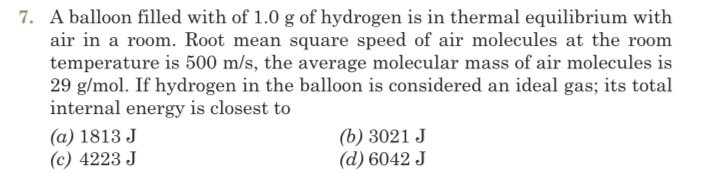 7. A balloon filled with of 1.0 g of hydrogen is in thermal equilibrium with
air in a room. Root mean square speed of air molecules at the room
temperature is 500 m/s, the average molecular mass of air molecules is
29 g/mol. If hydrogen in the balloon is considered an ideal gas; its total
internal energy is closest to
(a) 1813 J
(c) 4223 J
(b) 3021 J
(d) 6042 J
