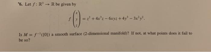 *6. Let f: R' → R be given by
->
= +4x'z-6xyz +4y-3xy.
Is M = f-((0]) a smooth surface (2-dimensional manifold)? If not, at what points does it fail to
be so?
