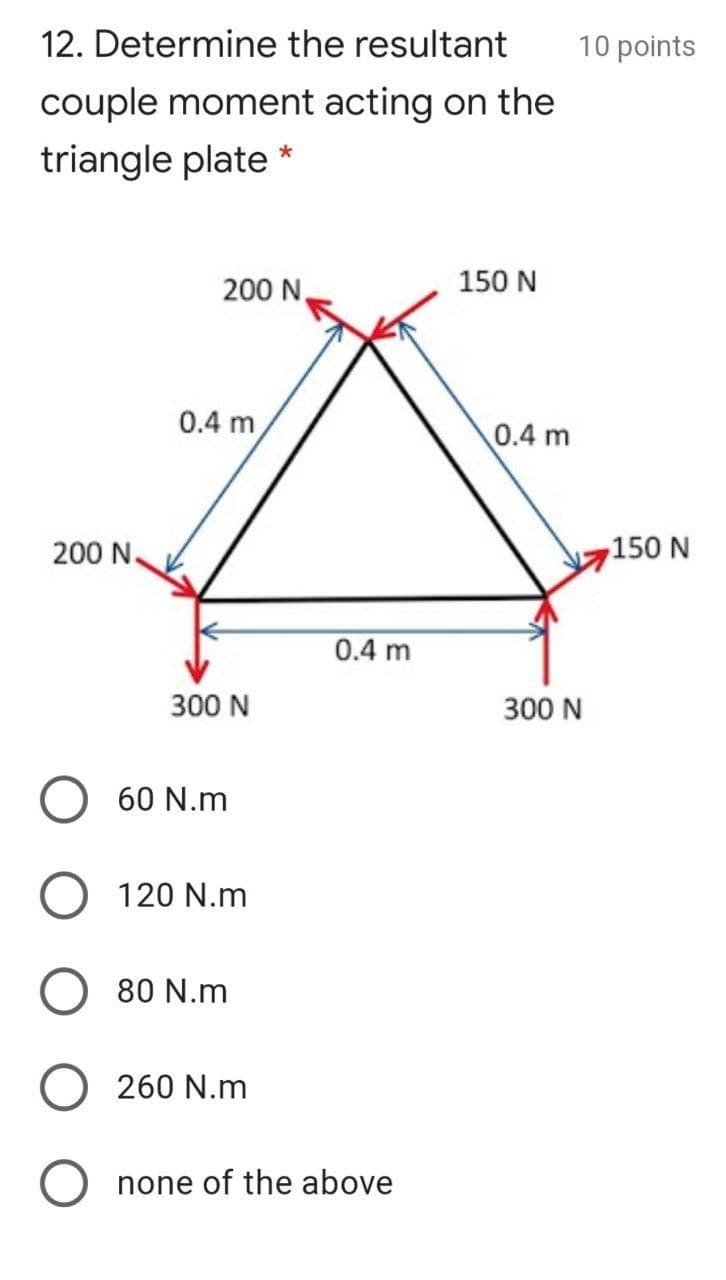 12. Determine the resultant
10 points
couple moment acting on the
triangle plate *
200 N,
150 N
0.4 m
0.4 m
200 N.
150 N
0.4 m
300 N
300 N
60 N.m
120 N.m
80 N.m
260 N.m
none of the above
