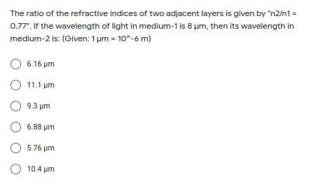 The ratio of the refractive indices of two adjacent layers is given by "n2/n1 =
0.77". If the wavelength of light in medium-1 is 8 um, then its wavelength in
medium-2 is: (Given: 1 um = 10^-6 m)
O 6.16 um
O 11.1 um
O 9.3 um
6.88 μη
O 5.76 um
O 10.4 um
