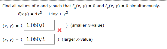 Find all values of x and y such that f(x, y) = 0 and f(x, y) = 0 simultaneously.
f(x,y) 4x3
14xyy3
(x, y) = 1.080,0
)(smaller x-value)
(x, y) = 1.080,2
) (larger x-value)
