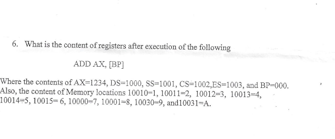 6. What is the content of registers after execution of the following
ADD AX, [BP
Where the contents of AX-1234, DS=1000, SS=1001, CS 1002,ES-1003, and BP-000
Also, the content of Memory locations 10010-1, 10011-2, 10012=3, 10013-4,
10014-5, 10015=6, 10000-7, 10001-8, 10030-9 , and10031-A

