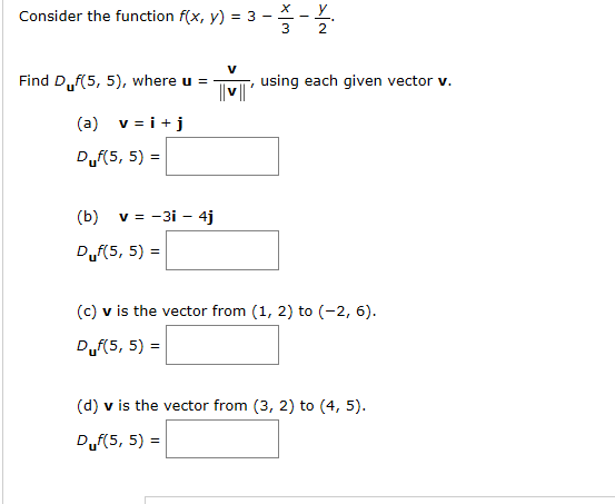 х _ у
Consider the function f(x, y) = 3 -
using each given vector v.
Find D.,f(5, 5), where u =
v i
(a)
Duf(5, 5) =
v = -3i 4j
(b)
Duf(5, 5)
(c) v is the vector from (1, 2) to (-2, 6)
Duf(5, 5)
(d) v is the vector from (3, 2) to (4, 5)
Duf(5, 5)

