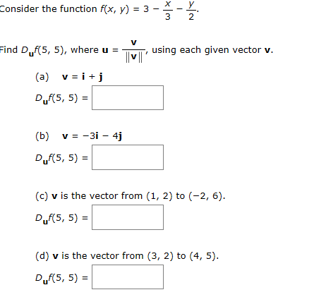 Consider the function f(x, y) 3--
2
V
Find Df(5, 5), where u =
using each given vector v.
(a) v i
Duf(5, 5)
(b) v -3i 4j
Duf(5, 5)
(c) v is the vector from (1, 2) to (-2, 6)
Duf(5, 5)
(d) v is the vector from (3, 2) to (4, 5).
Duf(5, 5)
