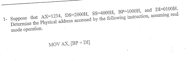 1- Suppose that AX-1234, DS-2000H, SS-4000H, BP-1000H, and DI-0100H
Determine the Physical address accessed by the following instruction, assuming real
mode operation
MOV AX, [BP+DI
