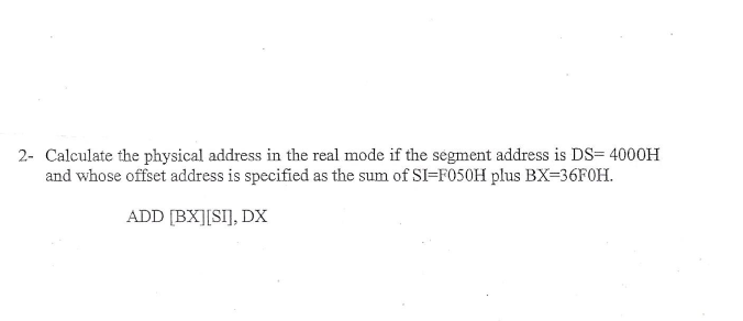 2- Calculate the physical address in the real mode if the segment address is DS= 4000H
and whose offset address is specified as the sum of SI-F050H plus BX-36FOH
ADD [BXISI], DX
