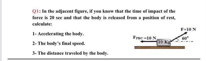 Q1: In the adjacent figure, if you know that the time of impact of the
force is 20 sec and that the body is released from a position of rest,
calculate:
1- Accelerating the body.
2- The body's final speed.
3- The distance traveled by the body.
FFRC=10 N
10 Kg
F=10 N
60°