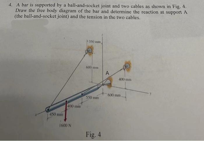 4. A bar is supported by a ball-and-socket joint and two cables as shown in Fig. 4.
Draw the free body diagram of the bar and determine the reaction at support A
(the ball-and-socket joint) and the tension in the two cables.
450 mm
400 mm
1600 N
350 mm
(X) mm
550 mm
Fig. 4
A
400 mm
600 mm