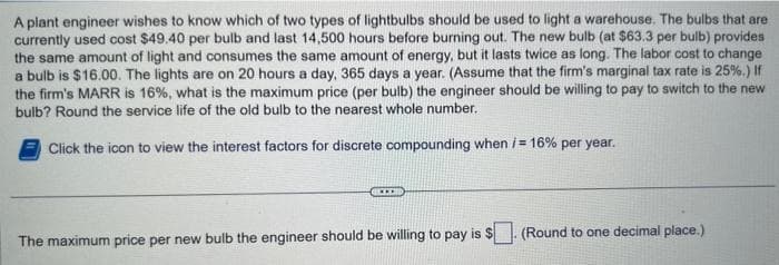 A plant engineer wishes to know which of two types of lightbulbs should be used to light a warehouse. The bulbs that are
currently used cost $49.40 per bulb and last 14,500 hours before burning out. The new bulb (at $63.3 per bulb) provides
the same amount of light and consumes the same amount of energy, but it lasts twice as long. The labor cost to change
a bulb is $16.00. The lights are on 20 hours a day, 365 days a year. (Assume that the firm's marginal tax rate is 25%.) If
the firm's MARR is 16%, what is the maximum price (per bulb) the engineer should be willing to pay to switch to the new
bulb? Round the service life of the old bulb to the nearest whole number.
Click the icon to view the interest factors for discrete compounding when /= 16% per year.
The maximum price per new bulb the engineer should be willing to pay is $
(Round to one decimal place.)