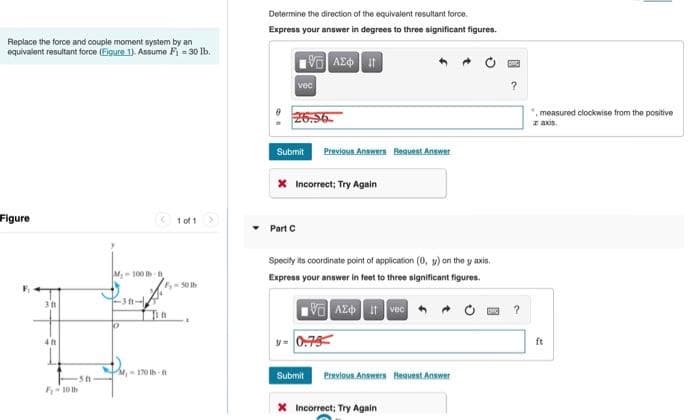 Replace the force and couple moment system by an
equivalent resultant force (Figure 1). Assume F₁ = 30 lb.
Figure
M-100 tb t
-311-
311
in
P
411
, 10
-5f
F-10 th
1 of 1
3
Determine the direction of the equivalent resultant force.
Express your answer in degrees to three significant figures.
ΕΞΑΣΦΑ
vec
26.56
Submit Previous Answers Request Answer
* Incorrect; Try Again
Part C
Specify its coordinate point of application (0, y) on the y axis.
Express your answer in feet to three significant figures.
195] ΑΣΦ. 11. vec
0.75
Submit Previous Answers Request Answer
X Incorrect; Try Again
?
?
", measured clockwise from the positive
z axis.
ft