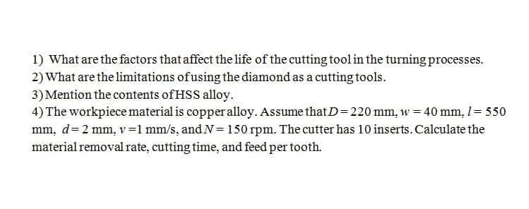 1) What are the factors that affect the life of the cutting tool in the turning processes.
2) What are the limitations ofusing the diamond as a cutting tools.
3) Mention the contents of HSS alloy.
4) The workpiece material is copperalloy. Assume thatD=220 mm, w = 40 mm, 1= 550
mm, d=2 mm, v=1 mm/s, and N= 150 rpm. The cutter has 10 inserts. Calculate the
material removal rate, cutting time, and feed per tooth.
