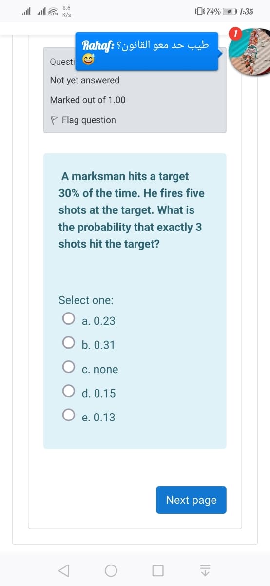 all ll a 8.6
0174% O 1:35
K/s
طيب حد معو القانون؟ :aho
Questi e
Not yet answered
Marked out of 1.00
P Flag question
A marksman hits a target
30% of the time. He fires five
shots at the target. What is
the probability that exactly 3
shots hit the target?
Select one:
O a. 0.23
b. 0.31
C. none
O d. 0.15
O e. 0.13
Next page
