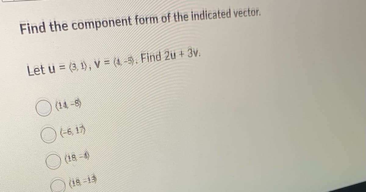 Find the component form of the indicated vector.
Let u = (3, 1), V =(4,-5). Find 2u + 3v.
(14-8)
(-6, 17)
(18-4)
(18-13)