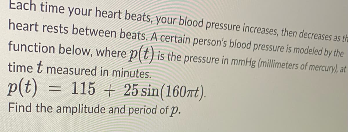 Each time your heart beats, your blood pressure increases, then decreases as th
heart rests between beats. A certain person's blood pressure is modeled by the
function below, where p(t) is the pressure in mmHg (millimeters of mercury), at
time t measured in minutes.
p(t) = 115 + 25 sin(160nt).
Find the amplitude and period of p.