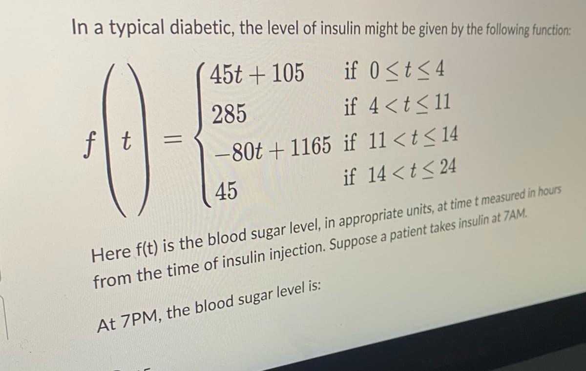 In a typical diabetic, the level of insulin might be given by the following function:
if 0<t<4
if 4 < t < 11
if 11 < t < 14
if 14 < t <24
4
f|t
=
45t + 105
285
-80t+1165
45
Here f(t) is the blood sugar level, in appropriate units, at time t measured in hours
from the time of insulin injection. Suppose a patient takes insulin at 7AM.
At 7PM, the blood sugar level is: