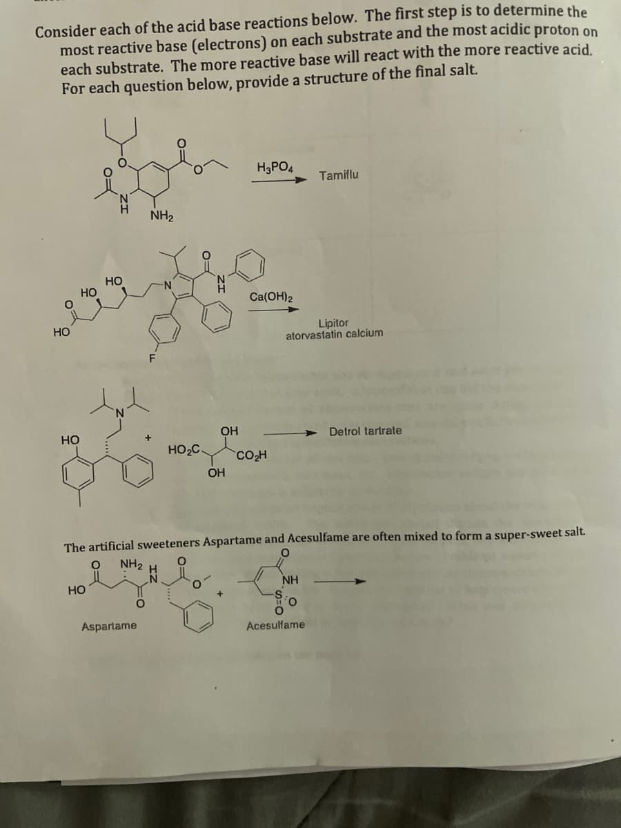 Consider each of the acid base reactions below. The first step is to determine the
most reactive base (electrons) on each substrate and the most acidic proton on
each substrate. The more reactive base will react with the more reactive acid.
For each question below, provide a structure of the final salt.
HO
HO
pl
NH₂
HO
HO
HO
N
O
HO₂C.
NH₂
eyes
Aspartame
OH
OH
H3PO4
Ca(OH)2
CO₂H
The artificial sweeteners Aspartame and Acesulfame are often mixed to form a super-sweet salt.
O
Lipitor
atorvastatin calcium
Tamiflu
NH
O
Acesulfame
Detrol tartrate
