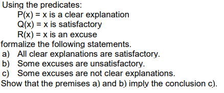 Using the predicates:
P(x) = x is a clear explanation
Q(x) = x is satisfactory
R(x) = x is an excuse
formalize the following statements.
a) All clear explanations are satisfactory.
b) Some excuses are unsatisfactory.
c) Some excuses are not clear explanations.
Show that the premises a) and b) imply the conclusion c).

