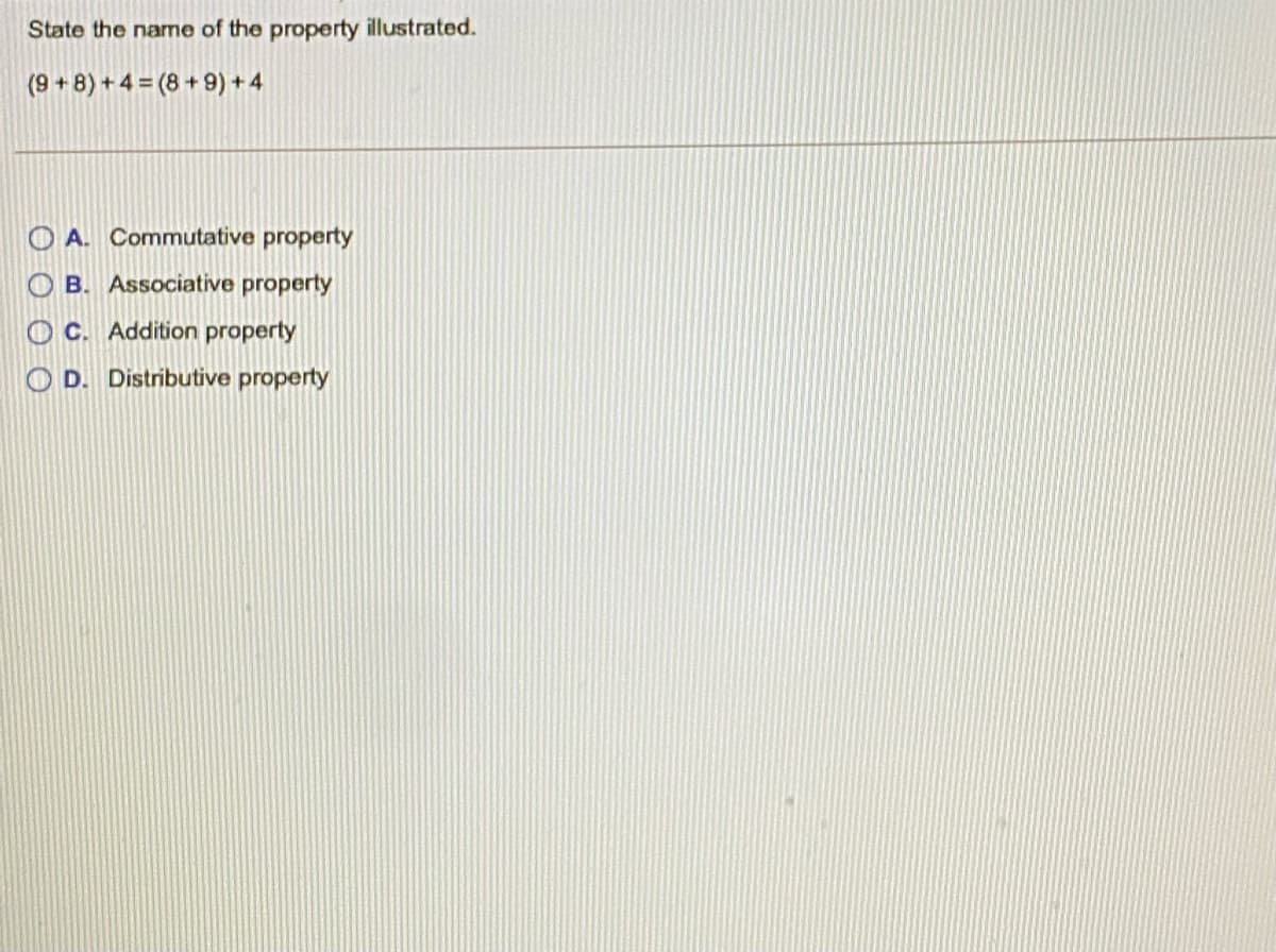 State the name of the property illustrated.
(9 + 8) + 4 = (8 + 9) + 4
O A. Commutative property
O B. Associative property
C. Addition property
O D. Distributive property
