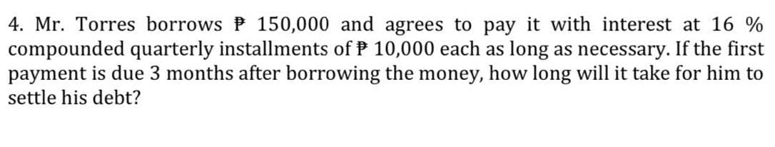 4. Mr. Torres borrows P 150,000 and agrees to pay it with interest at 16 %
compounded quarterly installments of P 10,000 each as long as necessary. If the first
payment is due 3 months after borrowing the money, how long will it take for him to
settle his debt?
