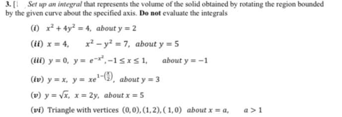 3. [1 Set up an integral that represents the volume of the solid obtained by rotating the region bounded
by the given curve about the specified axis. Do not evaluate the integrals
(i) x² + 4y² = 4, about y = 2
(ii) x = 4,
x? - y? = 7, about y = 5
(iii) y = 0, y= e¬*,-1<xs 1,
about y = -1
(iv) y = x, y = xe-), about y = 3
(v) y = Vx, x = 2y, about x = 5
(vi) Triangle with vertices (0,0), (1, 2), (1,0) about x = a,
a >1
