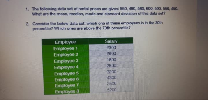 1. The following data set of rental prices are given: 550, 480, 580, 600, 590, 550, 450.
What are the mean, median, mode and standard deviation of this data set?
2. Consider the below data set: which one of these employees is in the 30th
percentile? Which ones are above the 70th percentile?
Employee
Employee 1
Employee 2
Employee 3
Employee 4
Employee 5
Employee 6
Employee 7
Employee 8
Salary
2300
2900
1800
2500
3200
4300
2500
5200