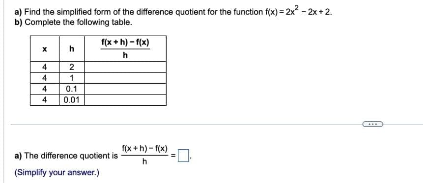 a) Find the simplified form of the difference quotient for the function f(x) = 2x² - 2x + 2.
b) Complete the following table.
4
4
4
4
h
2
1
0.1
0.01
f(x+h)-f(x)
h
a) The difference quotient is
(Simplify your answer.)
f(x+h)-f(x)
h
=