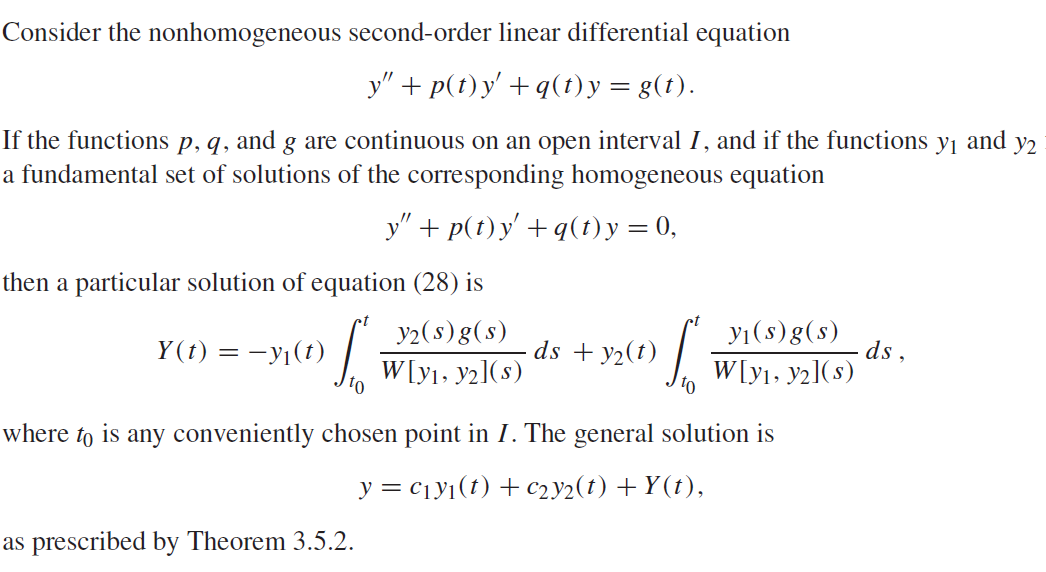 Consider the nonhomogeneous second-order linear differential equation
y" +p(t)y' +q(t) y = g(t).
If the functions p, q, and g are continuous on an open interval I, and if the functions У1 and Y2
a fundamental set of solutions of the corresponding homogeneous equation
y" + p(t)y' +q(t) y = 0,
then a particular solution of equation (28) is
Y(t) = −y₁(t)
y2(s) g(s)
W[y₁, y2](s)
¹0
- ds + y₂(t)
as prescribed by Theorem 3.5.2.
S
y₁(s)g(s)
W[y₁, y2](s)
where to is any conveniently chosen point in I. The general solution is
y = C₁y₁(t) + C2y2(t) +Y(t),
ds,