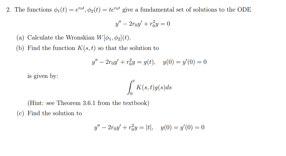 2. The functions ₁(t) = erot, ₂(t) = terot give a fundamental set of solutions to the ODE
y" − 2roy' + r²y = 0
(a) Calculate the Wronskian W[1, 2] (t).
(b) Find the function K(s, t) so that the solution to
is given by:
y" − 2roy' + r²y = g(t), _y(0) = y'(0) = 0
*K(s, t)g(s)ds
0
(Hint: see Theorem 3.6.1 from the textbook)
(c) Find the solution to
y" − 2roy' + r²y = |t|,_y(0) = y'(0) = 0