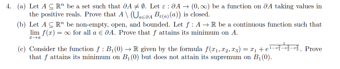 4. (a) Let A CR" be a set such that A ‡ Ø. Let ε : A → (0, ∞) be a function on A taking values in
the positive reals. Prove that A \ (U₁€@A Bɛ(a)(a)) is closed.
(b) Let A CR" be non-empty, open, and bounded. Let ƒ : A → R be a continuous function such that
lim f(x) = ∞ for all a € A. Prove that f attains its minimum on A.
x→a
(e) Consider the function ƒ : B₁(0) → R given by the formula ƒ(x₁, 72, 73) = £₁ + e¹---¹--³. Prove
that f attains its minimum on B₁ (0) but does not attain its supremum on B₁(0).