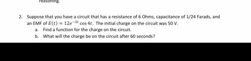 reasoning.
2. Suppose that you have a circuit that has a resistance of 6 Ohms, capacitance of 1/24 Farads, and
an EMF of E(t) = 12e-3t cos 4t. The initial charge on the circuit was 50 V.
a. Find a function for the charge on the circuit.
b. What will the charge be on the circuit after 60 seconds?
