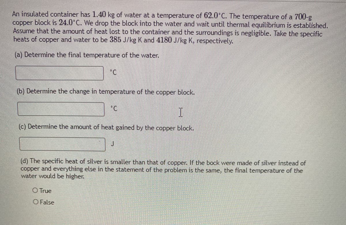 An insulated container has 1.40 kg of water at a temperature of 62.0 C. The temperature of a 700-g
copper block is 24.0°C. We drop the block into the water and wait until thermal equilibrium is established.
Assume that the amount of heat lost to the container and the surroundings is negligible. Take the specific
heats of copper and water to be 385 J/kg K and 4180 J/kg K, respectively.
(a) Determine the final temperature of the water.
°C
(b) Determine the change in temperature of the copper block.
(c) Determine the amount of heat gained by the copper block.
J.
(d) The specific heat of silver is smaller than that of copper. If the bock were made of silver instead of
copper and everything else in the statement of the problem is the same, the final temperature of the
water would be higher.
O True
O False
