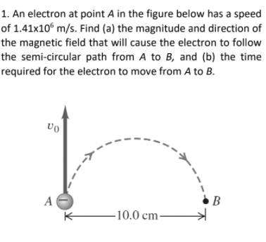 1. An electron at point A in the figure below has a speed
of 1.41x10° m/s. Find (a) the magnitude and direction of
the magnetic field that will cause the electron to follow
the semi-circular path from A to B, and (b) the time
required for the electron to move from A to B.
vo
A
B
-10.0 cm-
