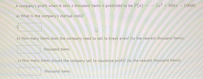 A company's profit when it sells x thousand items is predicted to be P(a) = - 2a + 988z - 10000.
a) What is the company's startup costs?
b) How many items does the company need to sell to break even? (to the nearest thousand items)
thousand items
c) How many items should the company sell to maximize profit? (to the nearest thousand items)
thousand items
