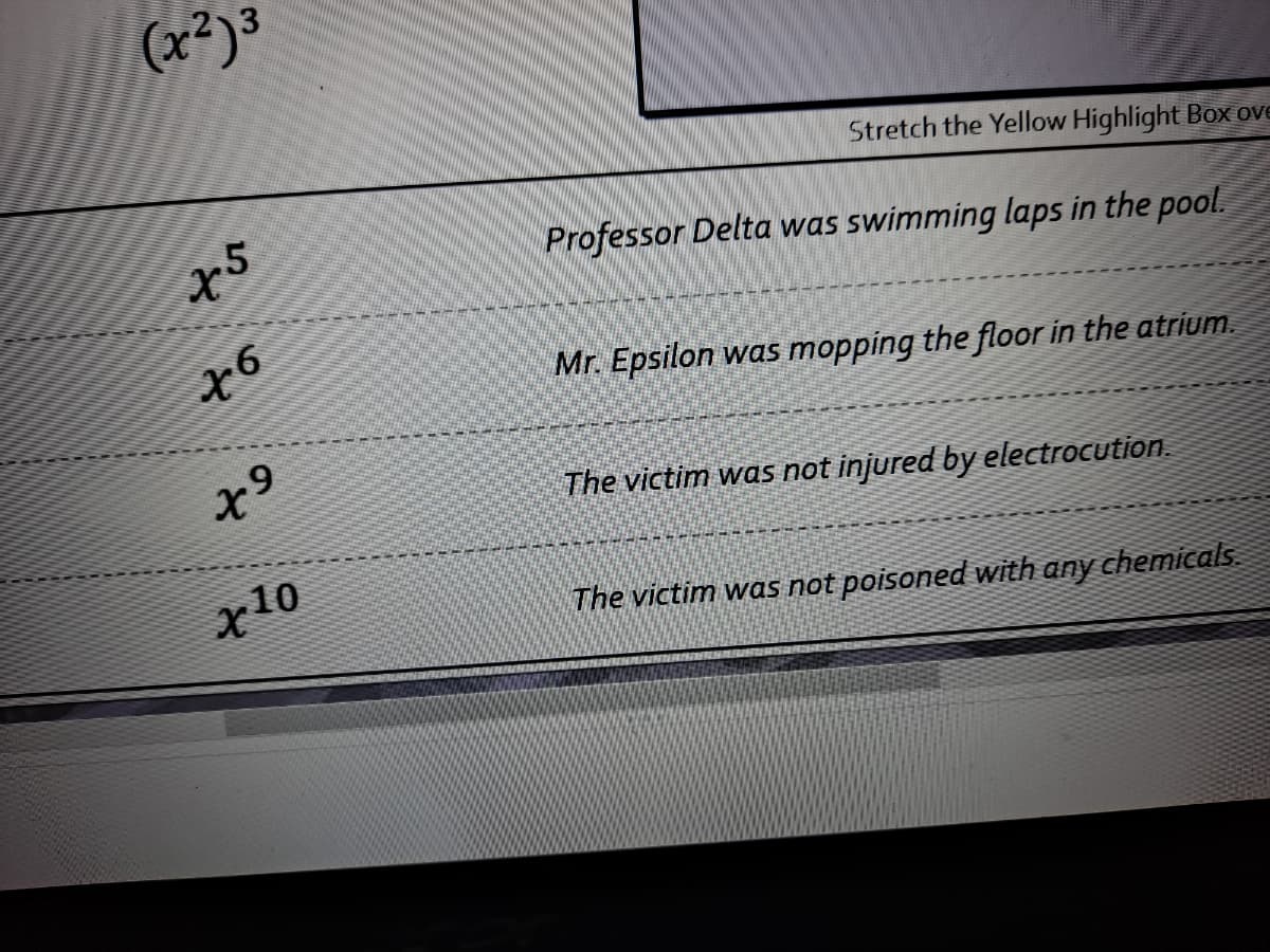 (x²)3
Stretch the Yellow Highlight BoX ove
x5
Professor Delta was swimming laps in the pool.
to
Mr. Epsilon was mopping the floor in the atrium.
The victim was not injured by electrocution.
The victim was not poisoned with any chemicals.
