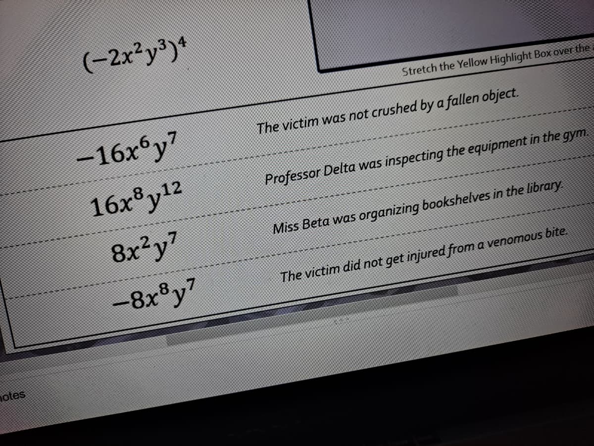 (-2x²y³)*
Stretch the Yellow Highlight Box over the
-16x°y7
The victim was not crushed by a fallen object.
16x®y12
Professor Delta was inspecting the equipment in the gym
8x²y7
Miss Beta was organizing bookshelves in the library
-8x®y7
The victim did not get injured from a venomous bite
notes
