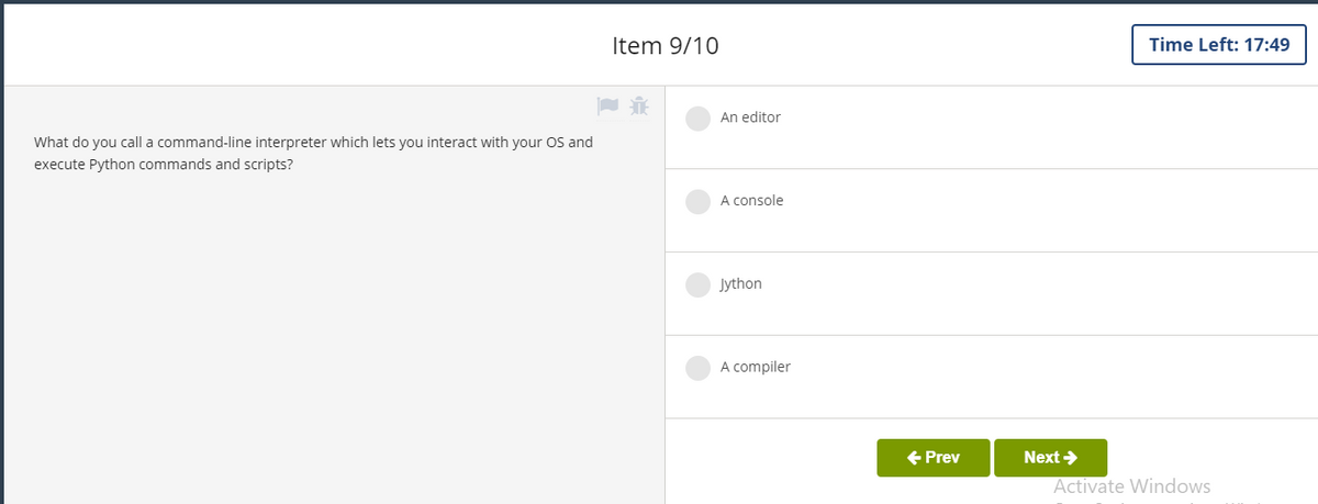 Item 9/10
Time Left: 17:49
An editor
What do you call a command-line interpreter which lets you interact with your OS and
execute Python commands and scripts?
A console
Jython
A compiler
+ Prev
Next >
Activate Windows
