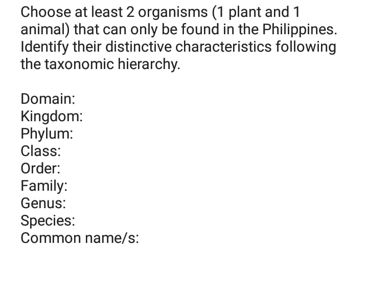 Choose at least 2 organisms (1 plant and 1
animal) that can only be found in the Philippines.
Identify their distinctive characteristics following
the taxonomic hierarchy.
Domain:
Kingdom:
Phylum:
Class:
Order:
Family:
Genus:
Species:
Common name/s:
