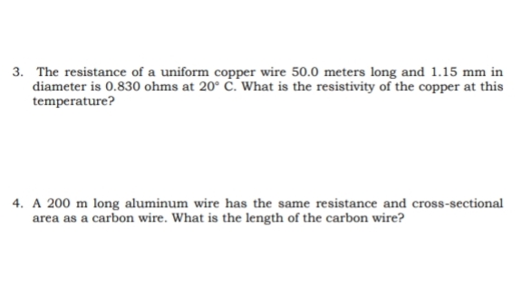 3. The resistance of a uniform copper wire 50.0 meters long and 1.15 mm in
diameter is 0.830 ohms at 20° ċ. What is the resistivity of the copper at this
temperature?
4. A 200 m long aluminum wire has the same resistance and cross-sectional
area as a carbon wire. What is the length of the carbon wire?
