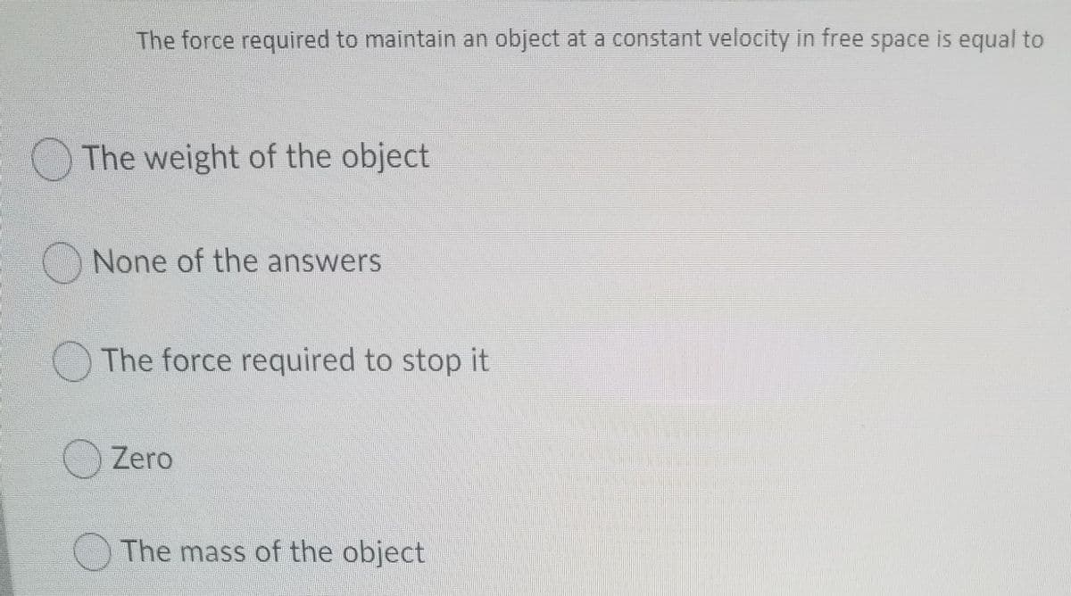 The force required to maintain an object at a constant velocity in free space is equal to
The weight of the object
None of the answers
O The force required to stop it
Zero
The mass of the object
