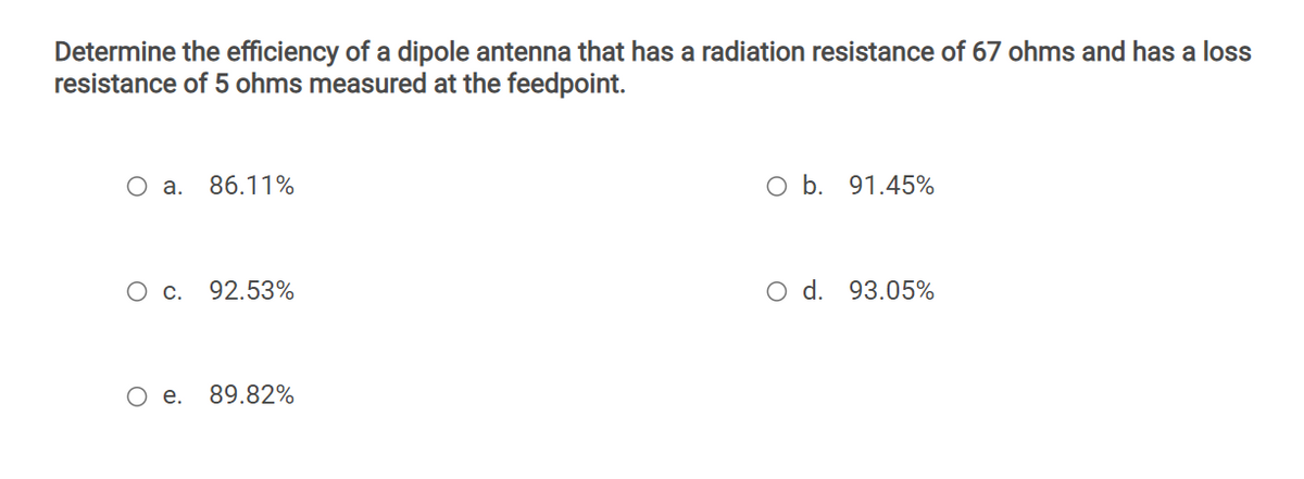 Determine the efficiency of a dipole antenna that has a radiation resistance of 67 ohms and has a loss
resistance of 5 ohms measured at the feedpoint.
O a.
86.11%
O b. 91.45%
О с.
92.53%
O d. 93.05%
O e.
89.82%
