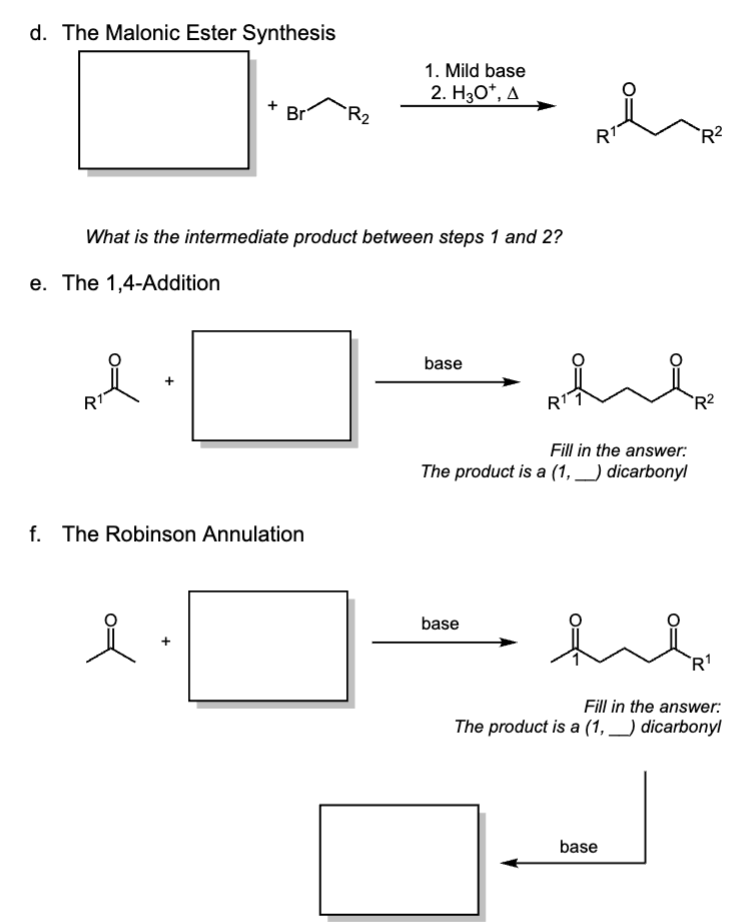 d. The Malonic Ester Synthesis
1. Mild base
2. H3O+, A
Br
R₂
R1
R²
What is the intermediate product between steps 1 and 2?
e. The 1,4-Addition
R1
Ril
f. The Robinson Annulation
base
Rii
Fill in the answer:
The product is a (1, _) dicarbonyl
R2
요
+
base
R1
Fill in the answer:
The product is a (1, _) dicarbonyl
base